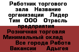 Работник торгового зала › Название организации ­ Лидер Тим, ООО › Отрасль предприятия ­ Розничная торговля › Минимальный оклад ­ 12 000 - Все города Работа » Вакансии   . Адыгея респ.,Адыгейск г.